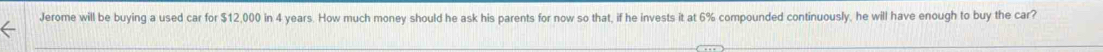 Jerome will be buying a used car for $12,000 in 4 years. How much money should he ask his parents for now so that, if he invests it at 6% compounded continuously, he will have enough to buy the car?