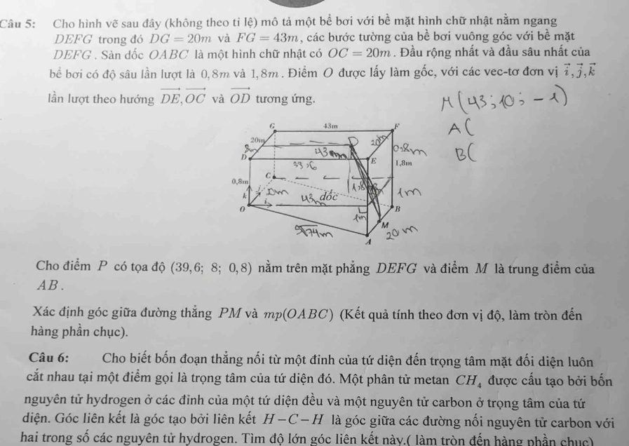 Cho hình vẽ sau đây (không theo tỉ lệ) mô tả một bể bơi với bề mặt hình chữ nhật nằm ngang 
DEFG trong đó DG=20m và FG=43m , các bước tường của bề bơi vuông góc với bề mặt 
DEFG . Sàn dốc OABC là một hình chữ nhật có OC=20m. Đầu rộng nhất và đầu sâu nhất của 
bể bơi có độ sâu lần lượt là 0,8m và 1,8m. Điểm O được lấy làm gốc, với các vec-tơ đơn vị vector i, vector j, vector k
lần lượt theo hướng vector DE, vector OC và vector OD tương ứng. 
Cho điểm P có tọa độ (39,6;8;0,8) nằm trên mặt phẳng DEFG và điểm M là trung điểm của
AB. 
Xác định góc giữa đường thẳng PM và mp (OABC) (Kết quả tính theo đơn vị độ, làm tròn đến 
hàng phần chục). 
Câu 6: Cho biết bốn đoạn thẳng nối từ một đỉnh của tứ diện đến trọng tâm mặt đối diện luôn 
cắt nhau tại một điểm gọi là trọng tâm của tứ diện đó. Một phân tử metan CH_4 được cấu tạo bởi bốn 
nguyên tử hydrogen ở các đỉnh của một tứ diện đều và một nguyên tử carbon ở trọng tâm của tứ 
diện. Góc liên kết là góc tạo bởi liên kết H-C-H là góc giữa các đường nối nguyên tử carbon với 
hai trong số các nguyên tử hydrogen. Tìm độ lớn góc liên kết này.( làm tròn đến hàng phần chục)