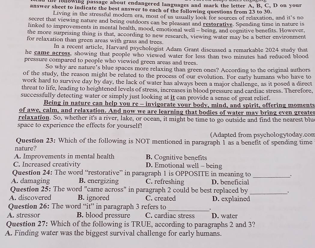 te following passage about endangered languages and mark the letter A, B, C, D on your
answer sheet to indicate the best answer to each of the following questions from 23 to 30.
Living in the stressful modern era, most of us usually look for sources of relaxation, and it’s no
secret that viewing nature and being outdoors can be pleasant and restorative. Spending time in nature is
linked to improvements in mental health, mood, emotional well - being, and cognitive benefits. However,
the more surprising thing is that, according to new research, viewing water may be a better environment
for relaxation than green areas with grass and trees.
In a recent article, Harvard psychologist Adam Grant discussed a remarkable 2024 study that
he came across, showing that people who viewed water for less than two minutes had reduced blood
pressure compared to people who viewied green areas and trees.
So why are nature’s blue spaces more relaxing than green ones? According to the original authors
of the study, the reason might be related to the process of our evolution. For early humans who have to
work hard to survive day by day, the lack of water has always been a major challenge, as it posed a direct
threat to life, leading to heightened levels of stress, increases in blood pressure and cardiac stress. Therefore,
successfully detecting water or simply just looking at it can provide a sense of great relief.
Being in nature can help you re - invigorate your body, mind, and spirit, offering moments
of awe, calm, and relaxation. And now we are learning that bodies of water may bring even greater
relaxation. So, whether it's a river, lake, or ocean, it might be time to go outside and find the nearest blue
space to experience the effects for yourself!
(Adapted from psychologytoday.com
Question 23: Which of the following is NOT mentioned in paragraph 1 as a benefit of spending time
nature?
A. Improvements in mental health B. Cognitive benefits
C. Increased creativity D. Emotional well - being
Question 24: The word “restorative” in paragraph 1 is OPPOSITE in meaning to_
.
A. damaging B. energizing C. refreshing D. beneficial
Question 25: The word "came across" in paragraph 2 could be best replaced by_
.
A. discovered B. ignored C. created D. explained
Question 26: The word “it” in paragraph 3 refers to_
.
A. stressor B. blood pressure C. cardiac stress D. water
Question 27: Which of the following is TRUE, according to paragraphs 2 and 3?
A. Finding water was the biggest survival challenge for early humans.