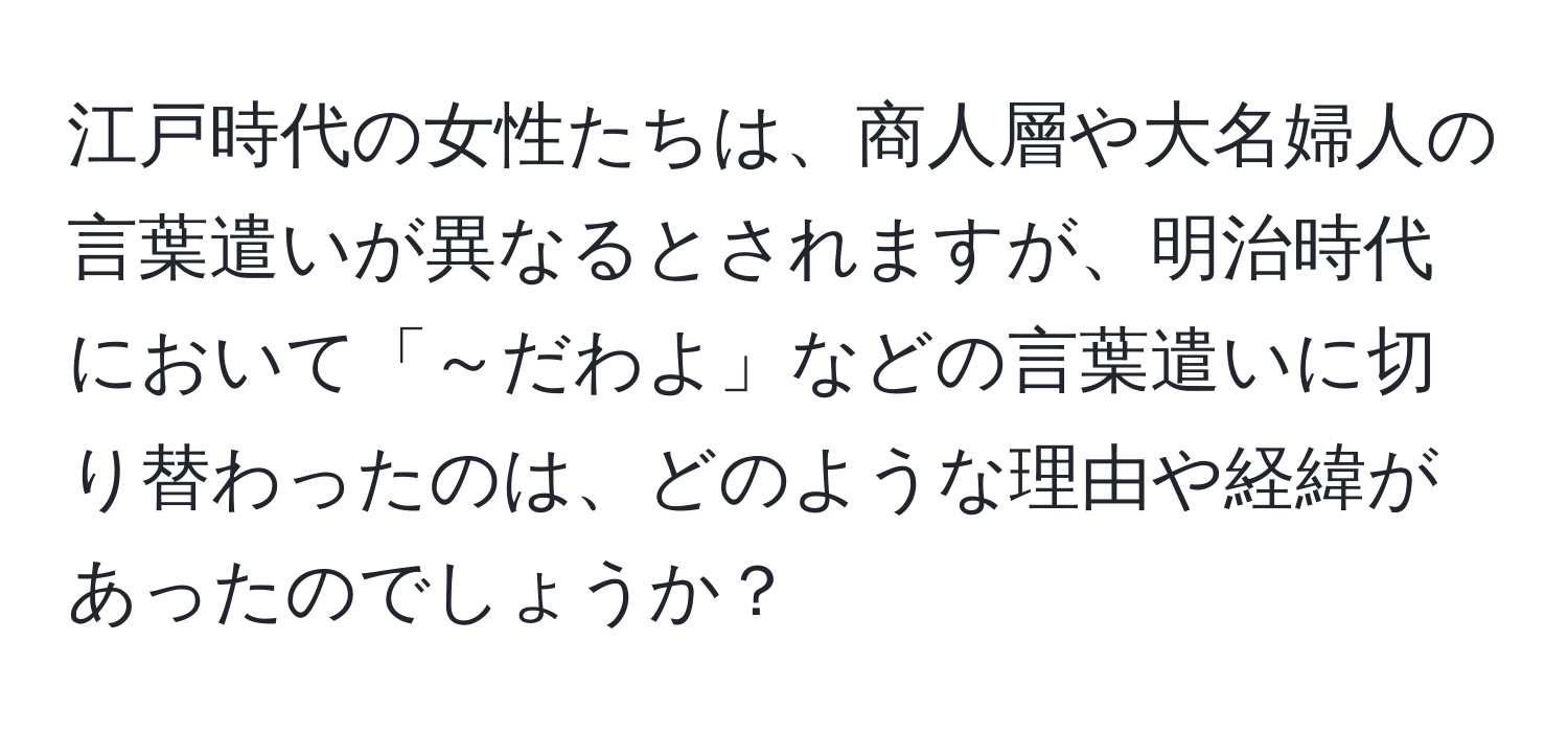 江戸時代の女性たちは、商人層や大名婦人の言葉遣いが異なるとされますが、明治時代において「～だわよ」などの言葉遣いに切り替わったのは、どのような理由や経緯があったのでしょうか？