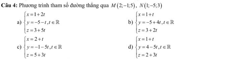 Phương trình tham số đường thăng qua M(2;-1;5), N(1;-5;3)
a) beginarrayl x=1+2t y=-5-t,t∈ R z=3+5tendarray. beginarrayl x=1+t y=-5+4t,t∈ R z=3+2tendarray.
b)
c) beginarrayl x=2+t y=-1-5t,t∈ R z=5+3tendarray. beginarrayl x=1+t y=4-5t,t∈ R z=2+3tendarray.
d)