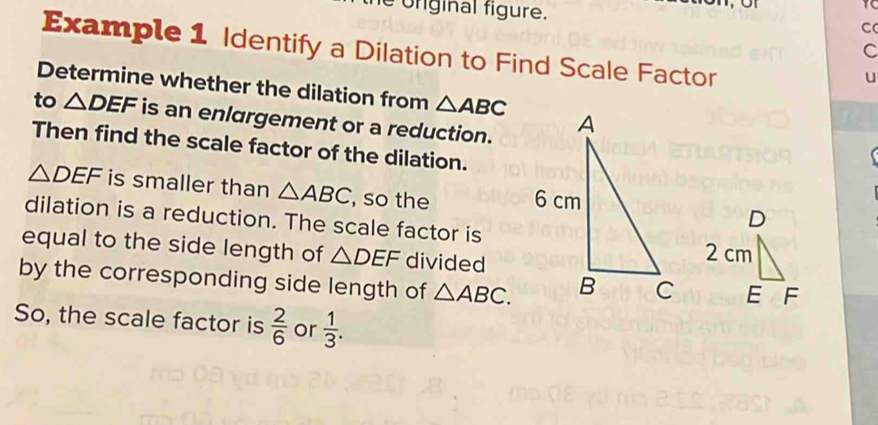 ofiginal figure. C 
Example 1 Identify a Dilation to Find Scale Factor
C
u 
Determine whether the dilation from △ ABC
to △ DEF is an enlargement or a reduction. 
Then find the scale factor of the dilation.
△ DEF is smaller than △ ABC , so the 
dilation is a reduction. The scale factor is 
equal to the side length of △ DEF divided 
by the corresponding side length of △ ABC. 
So, the scale factor is  2/6  or  1/3 .