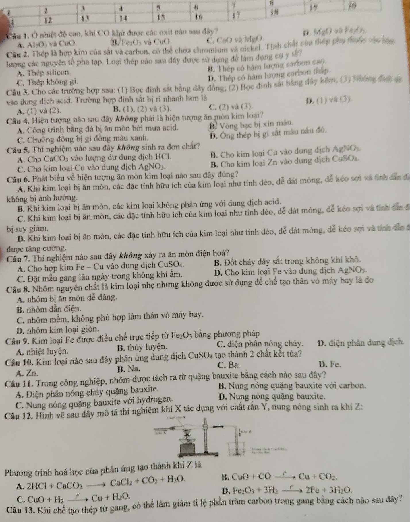 Ở nhiệt độ cao, khí CO khử được các oxit nào sau D. M(d
A. Al_2O_3 và CuO. B/Fe₂O₃ và CuO.
C. CaO và MgO.
Cầu 2. Thép là hợp kim của sắt và carbon, có thể chứa chromium và nickel. Tính chất của thép phụ thuộc văn tam
lượng các nguyên tổ pha tạp. Loại thép nào sau đây được sử dụng để làm dụng cụ y t
A. Thép silicon.
B. Thép có hàm lượng carbon cao
C. Thép không gi.
D. Thép có hàm lượng carbon thấp.
Câu 3. Cho các trường hợp sau: (1) Bọc đinh sắt bằng dây đồng; (2) Bọc đinh sát bằng đây kêm. (3) Nháng được sa
vào dung dịch acid. Trường hợp đinh sắt bị ri nhanh hơn là
A. (1) và (2). B. (1), (2) và (3). C. (2) và (3). D. (1) và (3).
Câu 4. Hiện tượng nào sau đây không phải là hiện tượng ăn mòn kim loại?
A. Công trình bằng đá bị ăn mòn bởi mưa acid.
B Vòng bạc bị xin màu.
C. Chuông đồng bị gi đồng màu xanh.
D. Ông thép bị gi sắt màu nâu đô.
Câu 5. Thí nghiệm nào sau đây không sinh ra đơn chất?
A. Cho CaCO₃ vào lượng dư dung dịch HCl.
B. Cho kim loại Cu vào dung dịch AgNO
C. Cho kim loại Cu vào dung dịch AgN O_3.
B. Cho kim loại Zn vào dung dịch CuSOc
Câu 6. Phát biểu về hiện tượng ăn mòn kim loại nào sau đây đúng?
A. Khi kim loại bị ăn mòn, các đặc tính hữu ích của kim loại như tính dẻo, dễ dát mòng, dễ kéo sợi và tinh đân đ
không bị ảnh hưởng.
B. Khi kim loại bị ăn mòn, các kim loại không phản ứng với dung dịch acid.
C. Khi kim loại bị ăn mòn, các đặc tính hữu ích của kim loại như tính dẻo, dễ dát mỏng, dể keo sơi và tính dân đ
bị suy giảm.
D. Khi kim loại bị ăn mòn, các đặc tính hữu ích của kim loại như tính dẻo, dễ dát mỏng, dễ kéo sợi và tính dân ở
được tăng cường.
Câu 7. Thí nghiệm nào sau đây không xảy ra ăn mòn điện hoá?
A. Cho hợp kim Fe - Cu vào dung dịch CuSO₄. B. Đốt cháy dây sắt trong không khí khô.
C. Đặt mẫu gang lâu ngày trong không khí ẩm.
D. Cho kim loại Fe vào dung dịch AgNO_3.
Câu 8. Nhôm nguyên chất là kim loại nhẹ nhưng không được sử dụng để chế tạo thân vỏ máy bay là đo
A. nhôm bị ăn mòn dễ dàng.
B. nhôm dẫn điện.
C. nhôm mềm, không phù hợp làm thân vỏ máy bay.
D. nhôm kim loại giòn.
Câu 9. Kim loại Fe được điều chế trực tiếp từ Fe_2O_3 bằng phương pháp
C. điện phân nóng chảy.
A. nhiệt luyện. B. thủy luyện. D. điện phân dung dịch.
Câu 10. Kim loại nào sau đây phản ứng dung dịch CuSO 4 tạo thành 2 chất kết tủa?
A. Zn. B. Na.
C. Ba. D. Fe.
Câu 11. Trong công nghiệp, nhôm được tách ra từ quặng bauxite bằng cách nào sau đây?
A. Điện phân nóng chảy quặng bauxite.
B. Nung nóng quặng bauxite với carbon.
C. Nung nóng quặng bauxite với hydrogen.
D. Nung nóng quặng bauxite.
Câu 12. Hình vẽ sau đây mô tả thí nghiệm khí X tác dụng với chất rắn Y, nung nóng sinh ra khí Z:
Phương trình hoá học của phản ứng tạo thành khí Z là
A. 2HCl+CaCO_3to CaCl_2+CO_2+H_2O.
B. CuO+COxrightarrow r^2Cu+CO_2.
D. Fe_2O_3+3H_2to 2F2Fe+3H_2O.
C. CuO+H_2xrightarrow rCu+H_2O.
Câu 13. Khi chế tạo thép từ gang, có thể làm giảm tỉ lệ phần trăm carbon trong gang bằng cách nào sau đây?