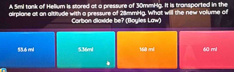 A 5ml tank of Helium is stored at a pressure of 30mmHg. It is transported in the
airplane at an altitude with a pressure of 28mmHg. What will the new volume of
Carbon dioxide be? (Boyles Law)
53.6 ml 5.36ml 168 ml 60 ml