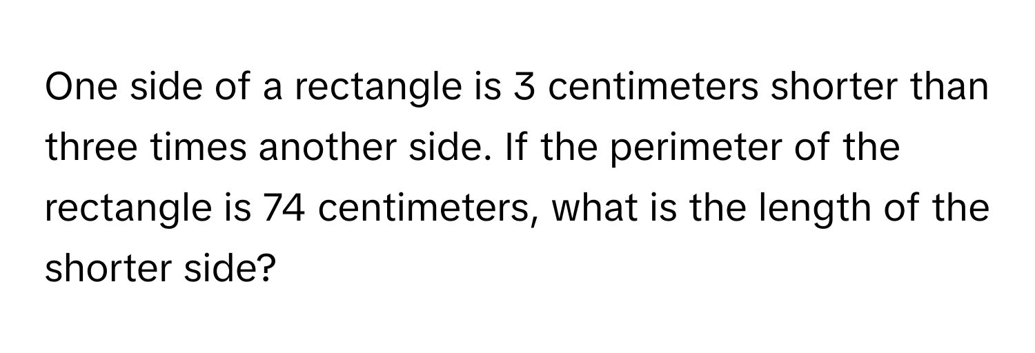 One side of a rectangle is 3 centimeters shorter than three times another side. If the perimeter of the rectangle is 74 centimeters, what is the length of the shorter side?