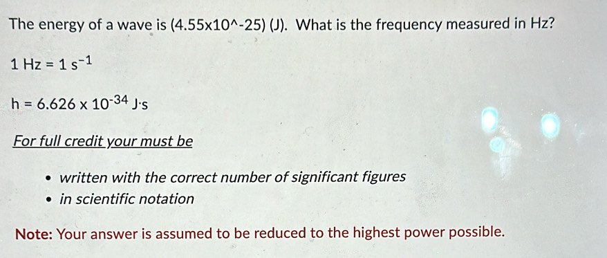 The energy of a wave is (4.55* 10^(wedge)-25)(J). What is the frequency measured in Hz?
1Hz=1s^(-1)
h=6.626* 10^(-34)J· s
For full credit your must be 
written with the correct number of significant figures 
in scientific notation 
Note: Your answer is assumed to be reduced to the highest power possible.