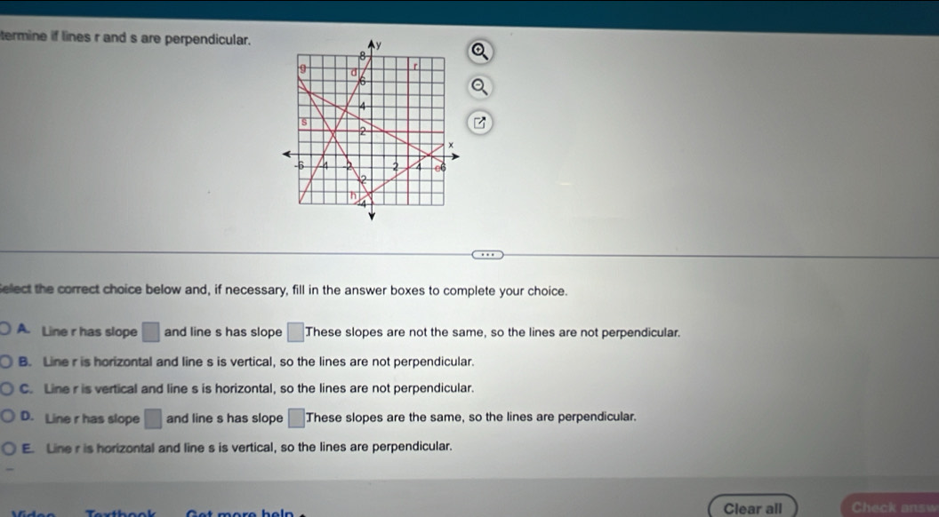 termine if lines r and s are perpendicular.
Select the correct choice below and, if necessary, fill in the answer boxes to complete your choice.
A. Line r has slope □ and line s has slope □ These slopes are not the same, so the lines are not perpendicular.
B. Line r is horizontal and line s is vertical, so the lines are not perpendicular.
C. Line r is vertical and line s is horizontal, so the lines are not perpendicular.
D. Line r has slope □ and line s has slope □ These slopes are the same, so the lines are perpendicular.
E. Line r is horizontal and line s is vertical, so the lines are perpendicular.
Clear all Check answ