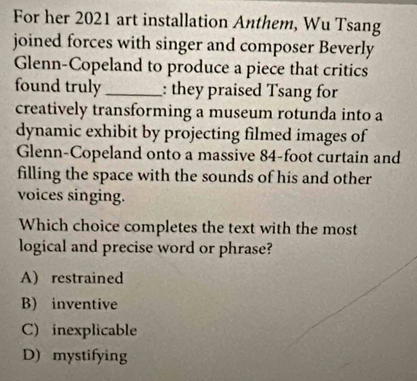 For her 2021 art installation Anthem, Wu Tsang
joined forces with singer and composer Beverly
Glenn-Copeland to produce a piece that critics
found truly _: they praised Tsang for
creatively transforming a museum rotunda into a
dynamic exhibit by projecting filmed images of
Glenn-Copeland onto a massive 84-foot curtain and
filling the space with the sounds of his and other
voices singing.
Which choice completes the text with the most
logical and precise word or phrase?
A) restrained
B) inventive
C) inexplicable
D) mystifying