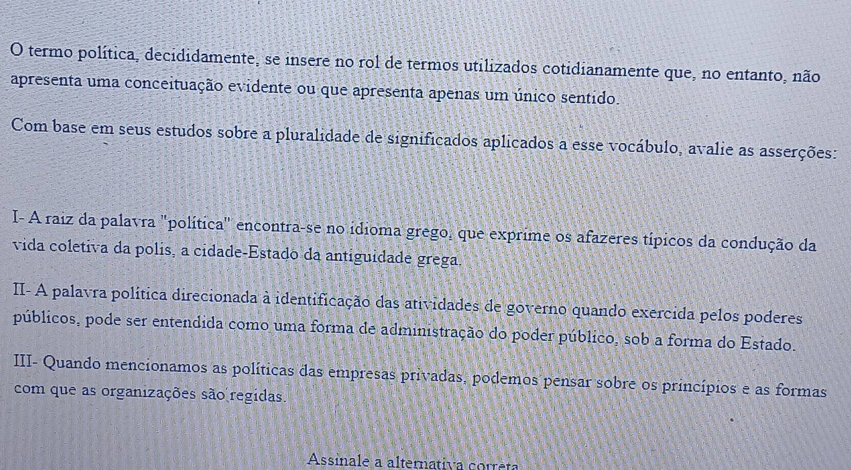 termo política, decididamente, se insere no rol de termos utilizados cotidianamente que, no entanto, não 
apresenta uma conceituação evidente ou que apresenta apenas um único sentido. 
Com base em seus estudos sobre a pluralidade de significados aplicados a esse vocábulo, avalie as asserções: 
I- A raiz da palavra "política" encontra-se no idioma grego, que exprime os afazeres típicos da condução da 
vida coletiva da polis, a cidade-Estado da antiguidade grega. 
II- A palavra política direcionada à identificação das atividades de governo quando exercida pelos poderes 
públicos, pode ser entendida como uma forma de administração do poder público, sob a forma do Estado. 
III- Quando mencionamos as políticas das empresas privadas, podemos pensar sobre os princípios e as formas 
com que as organizações são regidas. 
Assinale a alternativa correta