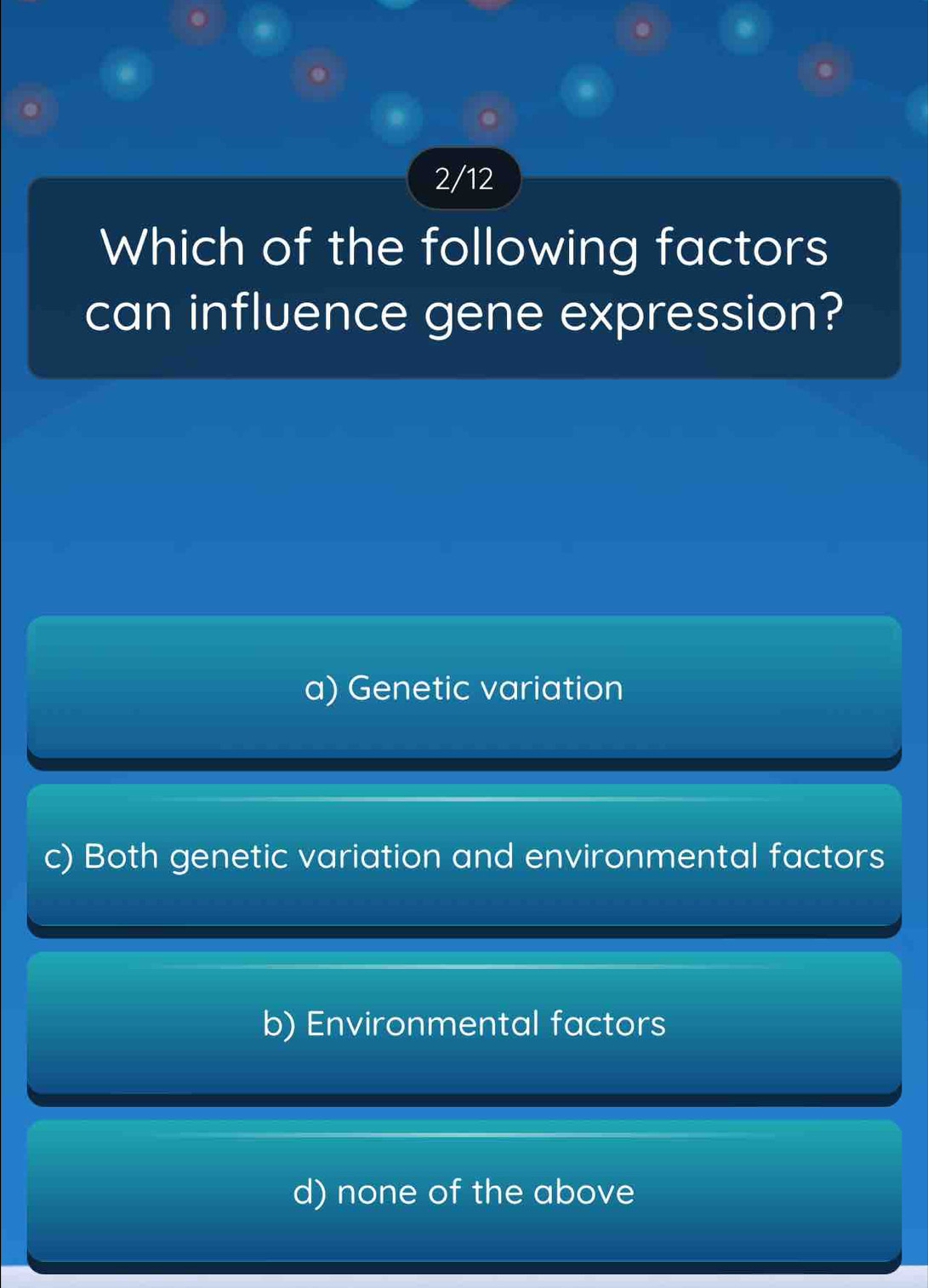 2/12
Which of the following factors
can influence gene expression?
a) Genetic variation
c) Both genetic variation and environmental factors
b) Environmental factors
d) none of the above