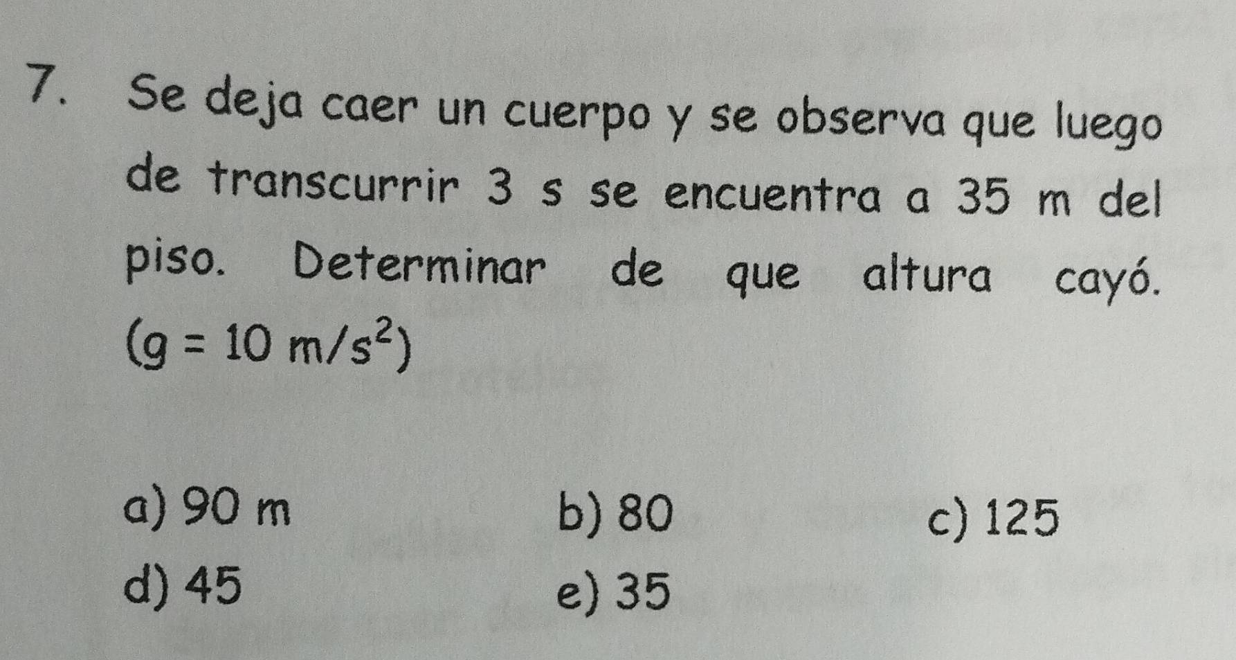 Se deja caer un cuerpo y se observa que luego
de transcurrir 3 s se encuentra a 35 m del
piso. Determinar de que altura cayó.
(g=10m/s^2)
a) 90 m b) 80
c) 125
d) 45
e) 35