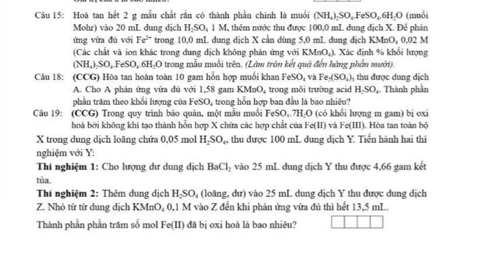 Hoà tan hết 2 g mẫu chất rắn có thành phần chính là muồi (NH₄)₂SO₄.FeSO₄.6H₂O (muồi
Mohr) vào 20 mL dung dịch H_2SO_41M , thêm nước thu được 100,0 mL dung dịch X. Để phản
ứng vừa đủ với Fe^(2+) trong 10,0 mL dung dịch X cần dùng 5,0 mL dung dịch KMnO_40. 02 M
(Các chất và ion khác trong dung dịch không phản ứng với KMnO_4). Xác định % khổi lượng
(NH_4)_2SO_4.FeSO_4.6H_2O trong mẫu muối trên. (Làm tròn kết quả đến hàng phần mười).
Câu 18: (CCG) Hòa tan hoàn toàn 10 gam hỗn hợp muối khan FeSO_4 và Fe_2(SO_4) ) thu được dung dịch
A. Cho A phản ứng vừa dủ với 1,58 gam KMnO_4 trong môi trường acid H_2SO_4. Thành phần
phần trăm theo khối lượng của FeSO_4 trong hỗn hợp ban đầu là bao nhiêu?
Câu 19: (CCG) Trong quy trình bảo quản, một mẫu muối FeSO_4.7H_2O (có khổi lượng m gam) bị oxi
hoá bởi không khi tạo thành hỗn hợp X chứa các hợp chất của Fe(II) và Fe(III) ). Hòa tan toàn bộ
X trong dung dịch loãng chứa 0. 05 mol H_2SO_4 , thu được 100 mL dung dịch Y. Tiến hành hai thi
nghiệm với Y:
Thí nghiệm 1: Cho lượng dư dung dịch BaCl_2 vào 25 mL dung dịch Y thu được 4,66 gam kết
tủa.
Thí nghiệm 2: Thêm dung dịch H_2SO_4 (loãng, dư) vào 25 mL dung dịch Y thu được dung dịch
Z. Nhỏ từ từ dung dịch KM J_4 0,1 M vào Z đến khi phản ứng vửa đủ thì hết 13,5 mL.
Thành phần phần trăm số mol Fe(II) đã bị oxi hoá là bao nhiêu?