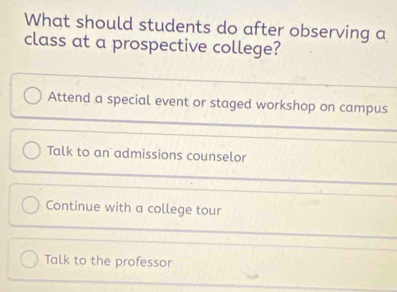 What should students do after observing a
class at a prospective college?
Attend a special event or staged workshop on campus
Talk to an admissions counselor
Continue with a college tour
Talk to the professor