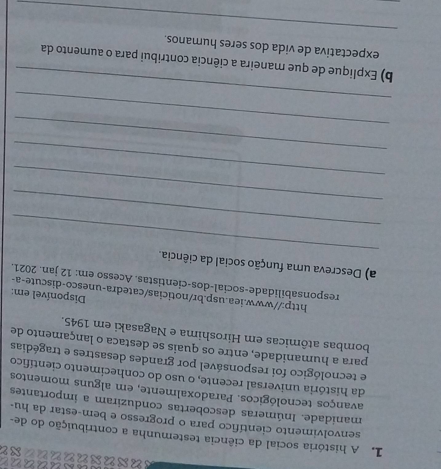 A história social da ciência testemunha a contribuição do de 
senvolvimento científico para o progresso e bem-estar da hu- 
manidade. Inúmeras descobertas conduziram a importantes 
avanços tecnológicos. Paradoxalmente, em alguns momentos 
da história universal recente, o uso do conhecimento científico 
e tecnológico foi responsável por grandes desastres e tragédias 
para a humanidade, entre os quais se destaca o lançamento de 
bombas atômicas em Hiroshima e Nagasaki em 1945. 
Disponível em: 
http://www.iea.usp.br/noticias/catedra-unesco-discute-a- 
responsabilidade-social-dos-cientistas. Acesso em: 12 jan. 2021. 
_ 
a) Descreva uma função social da ciência. 
_ 
_ 
_ 
_ 
_ 
_ 
b) Explique de que maneira a ciência contribui para o aumento da 
_ 
expectativa de vida dos seres humanos.