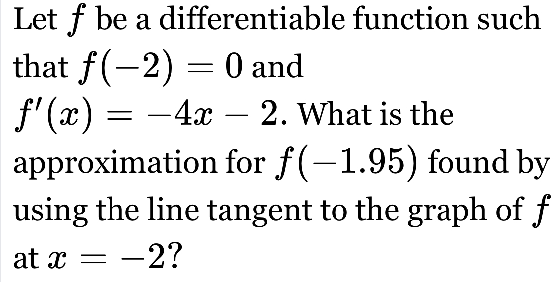 Let ƒ be a differentiable function such 
that f(-2)=0 and
f'(x)=-4x-2. What is the 
approximation for f(-1.95) found by 
using the line tangent to the graph of f
at x=-2 ?