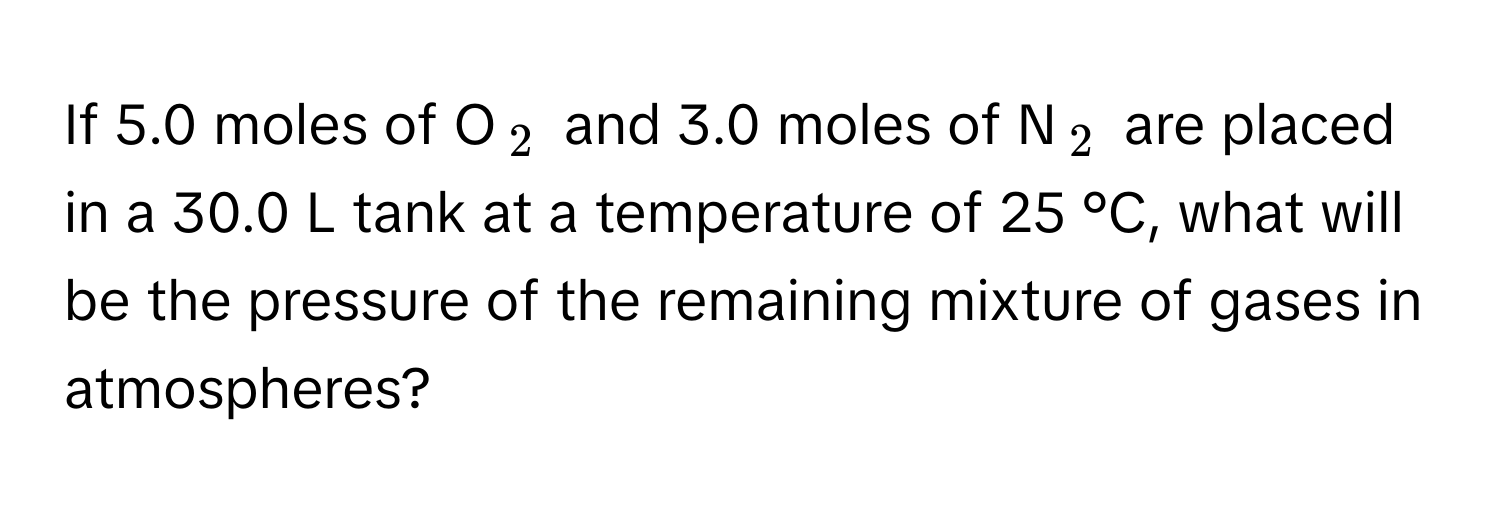 If 5.0 moles of O$_2$ and 3.0 moles of N$_2$ are placed in a 30.0 L tank at a temperature of 25 °C, what will be the pressure of the remaining mixture of gases in atmospheres?