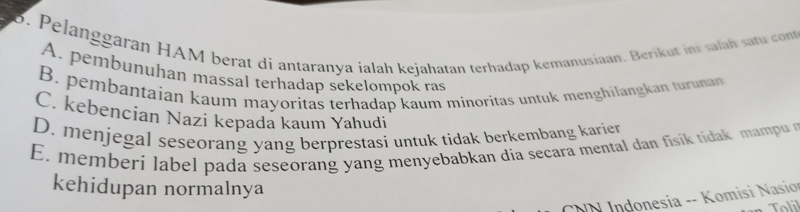 Pelanggaran HAM berat di antaranya ialah kejahatan terhadap kemanusiaan. Berikut ini salah satu cont
A. pembunuhan massal terhadap sekelompok ras
B. pembantaian kaum mayoritas terhadap kaum minoritas untuk menghilangkan turunan
C. kebencian Nazi kepada kaum Yahudi
D. menjegal seseorang yang berprestasi untuk tidak berkembang karier
E. memberi label pada seseorang yang menyebabkan dia secara mental dan fisik tidak mampu r
kehidupan normalnya
NN Indonesia -- Komisi Nasio