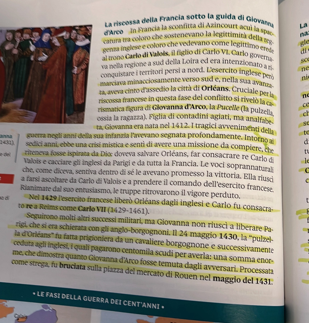 La riscossa della Francia sotto la guida di Giovanna
La
d'Arco In Francia la sconfitta di Azincourt acuì la spac
na
catura tra coloro che sostenevano la legittimità della reg- gle
genza inglese e coloro che vedevano come legittimo erede
di
al trono Carlo di Valois, il figlio di Carlo VI. Carlo governa- sce
va nella regione a sud della Loira ed era intenzionato a ri- ne
conquistare i territori persi a nord. L'esercito inglese però ni
marciava minacciosamente verso sud e, nella sua avanza-
a, aveva cinto d'assedio la città di Orléans. Cruciale per la n
iscossa francese in questa fase del conflitto si rivelò la ca- ce
ismatica figura di Giovanna d'Arco, la Pucelle (la pulzella, ch
ssia la ragazza). Figlia di contadini agiati, ma analfabe- se
ta, Giovanna era nata nel 1412. I tragici avvenimenti della te
anna guerra negli anni della sua infanzia l'avevano segnata profondamente. Intorno ai d
1431), sedici anni, ebbe una crisi mistica e sentì di avere una missione da compiere, che t
e del  riteneva fosse ispirata da Dio: doveva salvare Orléans, far consacrare re Carlo di le
Valoïs e cacciare gli inglesi da Parigi e da tutta la Francia. Le voci soprannaturali
C
che, come diceva, sentiva dentro di sé le avevano promesso la vittoria. Ella riusci
C
a farsi ascoltare da Carlo di Valois e a prendere il comando dell’esercito francese.
Rianimate dal suo entusiasmo, le truppe ritrovarono il vigore perduto.
a dì Nel 1429 l'esercito francese liberò Orléans dagli inglesi e Carlo fu consacra-
to re a Reims come Carlo VII (1429-1461).
Seguirono molti altri successi militari, ma Giovanna non riuscì a liberare Pa-
rigi, che si era schierata con gli anglo-borgognoni. Il 24 maggio 1430, la “pulzel-
la d'Orléans'' fu fatta prigioniera da un cavaliere borgognone e successivamente
ceduta agli inglesi, i quali pagarono centomila scudi per averla: una somma enor-
me, che dimostra quanto Giovanna d'Arco fosse temuta dagli avversari. Processata
come strega, fu bruciata sulla piazza del mercato di Rouen nel maggio del 1431.
LE FASI DELLA GUERRA DEI CENT'ANNI •
Calais