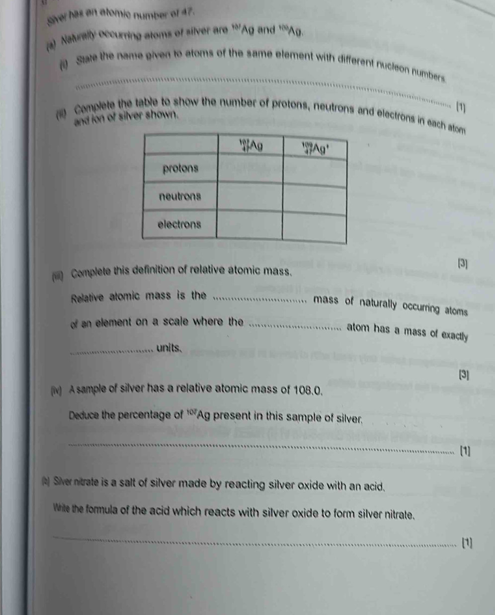 siver has an atomic number of 47.
(a) Naturally occurring atoms of silver are 107 Ag and f(b) Ag.
(i) Sate the name given to atoms of the same element with different nucleon numbers
(1]
(   Complete the table to show the number of protons, neutrons and electrons in each atom
and ion of silver shown.
)  Complete this definition of relative atomic mass.
[3]
Relative atomic mass is the_
mass of naturally occurring atoms
of an element on a scale where the _
atom has a mass of exactly 
_units.
[3]
(iv) A sample of silver has a relative atomic mass of 108.0.
Deduce the percentage of 107 Ag present in this sample of silver
_
[1]
t) Siver nitrate is a salt of silver made by reacting silver oxide with an acid.
White the formula of the acid which reacts with silver oxide to form silver nitrate.
_
[1]