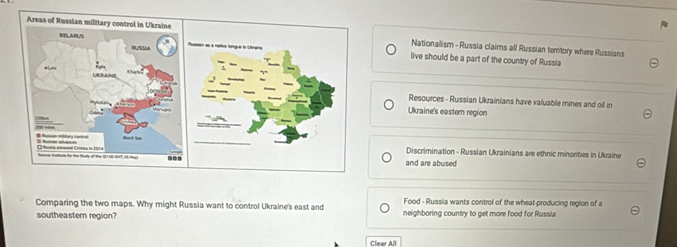 Nationalism - Russia claims all Russian territory where Russians
live should be a part of the country of Russia
Resources - Russian Ukrainians have valuable mines and oil in
Ukraine's eastern region
Discrimination - Russian Ukrainians are ethnic minorities in Ukraine
and are abused
Food - Russia wants control of the wheat-producing region of a
Comparing the two maps. Why might Russia want to control Ukraine's east and
southeastern region? neighboring country to get more food for Russia
Clear All