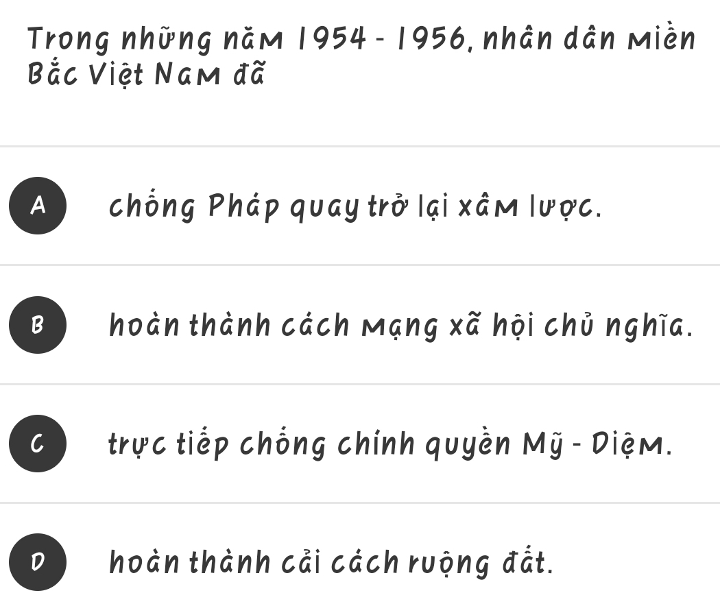 Trong những năm 1954 - 1956, nhân dân miền
Bắc Việt Nam đã
A ) chống Pháp quay trở lại xâm lược.
B hoàn thành cách Mạng xã hội chủ nghĩa.
C trực tiếp chống chính quyền Mỹ - Diệm.
D hoàn thành cải cách ruộng đắt.