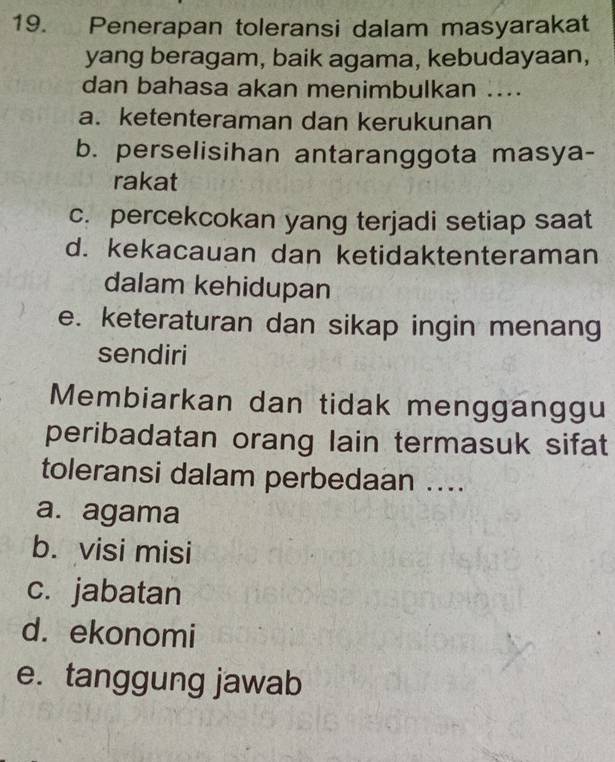 Penerapan toleransi dalam masyarakat
yang beragam, baik agama, kebudayaan,
dan bahasa akan menimbulkan ....
a. ketenteraman dan kerukunan
b. perselisihan antaranggota masya-
rakat
c. percekcokan yang terjadi setiap saat
d. kekacauan dan ketidaktenteraman
dalam kehidupan
e. keteraturan dan sikap ingin menang
sendiri
Membiarkan dan tidak mengganggu
peribadatan orang lain termasuk sifat
toleransi dalam perbedaan ....
a. agama
b. visi misi
c. jabatan
d. ekonomi
e. tanggung jawab