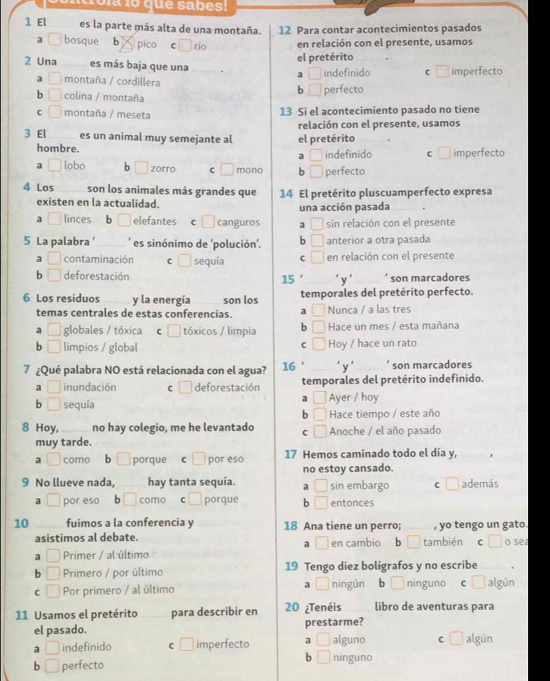 cola lo que sabes!
1 El es la parte más alta de una montaña. 12 Para contar acontecimientos pasados
a bosque  b pico ₹C río en relación con el presente, usamos
el pretérito
2 Una es más baja que una _. a □ indefinido C □ imperfecto
a □ montaña / cordillera
b □ perfecto
b □ colina / montaña
C □ montaña / meseta 13 Si el acontecimiento pasado no tiene
relación con el presente, usamos
3 El _es un animal muy semejante al el pretérito
hombre. □ indefinido C □ imperfecto
a
a / lobo b □ zorro C □ mono b □ perfecto
4 Los son los animales más grandes que 14 El pretérito pluscuamperfecto expresa
existen en la actualidad.
una acción pasada_
a linces  b _ elefantes  c □ canguros a □ sin relación con el presente
5 La palabra‘ _' es sinónimo de ‘polución'. b □ anterior a otra pasada
C □
a □ contaminación C □ sequía en relación con el presente
b □ deforestación 15'_ 'y'_ son marcadores
6 Los residuos y la energía son los temporales del pretérito perfecto.
temas centrales de estas conferencias. a Nunca / a las tres
a □ globales / tóxica C tóxicos / limpia b □ Hace un mes / esta mañana
C □
b □ limpios / global Hoy / hace un rato
7 ¿Qué palabra NO está relacionada con el agua? 16 ' 'y‘ son marcadores
a _  inundación C deforestación temporales del pretérito indefinido.
a C/
b □ sequía Ayer / hoy
b □ Hace tiempo / este año
8 Hoy, no hay colegio, me he levantado C □ Anoche / el año pasado
muy tarde.
a □ como bì porque C por eso 17 Hemos caminado todo el día y,
no estoy cansado.
9 No llueve nada, hay tanta sequía. a □ sin embargo C □ además
a° por eso ₹b | como C  porque b □ entonces
10 fuimos a la conferencia y 18 Ana tiene un perro; _, yo tengo un gato.
asistimos al debate. también c c) o sea
a □ en cambio b^(□)
a □ Primer / al último
b □ Primero / por último 19 Tengo diez bolígrafos y no escribe _.
a ī ningún
C □ Por primero / al último bL ninguno c □ algún
11 Usamos el pretérito _para describir en 20 ¿Tenéis libro de aventuras para
el pasado. prestarme?
a □ indefinido C □ imperfecto a □ alguno C □ algún
b □
b □ perfecto ninguno