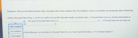 Directions: Click on the following blank lines, and select the correct amewers from the dropdown menus to complete the paragraph about freewriting. 
Unlike unfocused freewnting, in which you might jump quickly between loosely connected ideas, in focused freewniting you should concentrate on 
_ 
. One goal of focused freewriting is to _. A focused freewrite can help you 
. 
many subjem 
two subjects of the following is an example of a focused freewrite, a writing to generate ideas, on "A Talented Achlete"? 
one subject