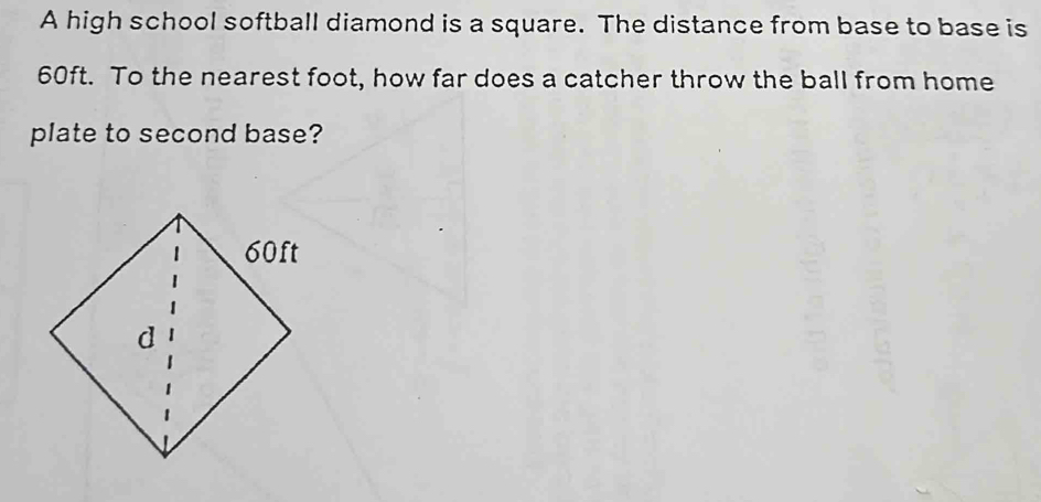 A high school softball diamond is a square. The distance from base to base is
60ft. To the nearest foot, how far does a catcher throw the ball from home 
plate to second base?