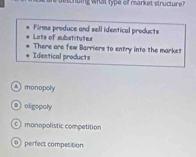 duscribing what type of market structure?
Firms produce and sell identical products
Lots of substitutes
There are few Barriers to entry into the market
Identical products
A monopoly
oligopoly
monopolistic competition
perfect competition