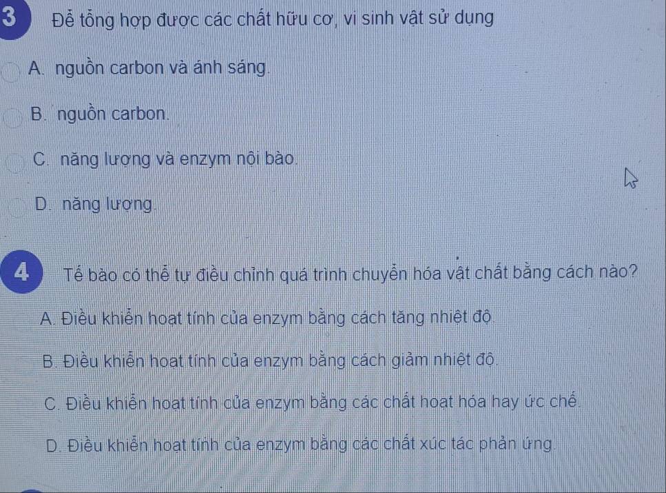 3 Để tổng hợp được các chất hữu cơ, vi sinh vật sử dụng
A. nguồn carbon và ánh sáng.
B. nguồn carbon.
C. năng lượng và enzym nội bào.
D. năng lượng.
4 Tể bào có thể tự điều chỉnh quá trình chuyển hóa vật chất bằng cách nào?
A. Điều khiển hoạt tính của enzym bằng cách tăng nhiệt độ
B. Điều khiển hoạt tính của enzym bằng cách giảm nhiệt độ.
C. Điều khiển hoạt tính của enzym bằng các chất hoạt hóa hay ức chế.
D. Điều khiển hoạt tính của enzym bằng các chất xúc tác phản ứng.