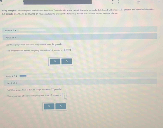 iU 
Baby weights : The weight of male babies less than 2 months old in the United States is normally distributed with mean 12.1 pounds and standard deviation
5.3 pounds. Use the TI- 83 Plus/T1- 84 Plus calculator to answer the following. Round the answers to four decimal places. 
Part: 0 / 4 
Part 1 of 4 
(a) What proportion of babies weigh more than 14 pounds? 
The proportion of babies weighing more than 14 pounds is 0.3594
× 5
Part: 1 / 4 
Part 2 of 4 
(b) What proportion of bables weigh less than 17 pounds
The proportion of babies weighing less than 17 pounds is 
× 5