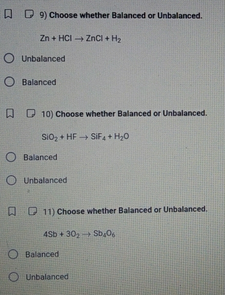 Choose whether Balanced or Unbalanced.
Zn+HClto ZnCl+H_2
Unbalanced
Balanced
10) Choose whether Balanced or Unbalanced.
SiO_2+HFto SiF_4+H_2O
Balanced
Unbalanced
11) Choose whether Balanced or Unbalanced.
4Sb+3O_2to Sb_4O_6
Balanced
Unbalanced