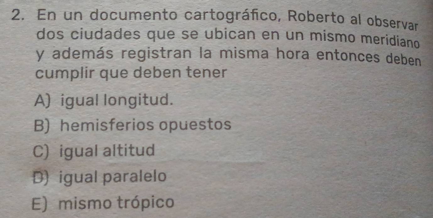 En un documento cartográfico, Roberto al observar
dos ciudades que se ubican en un mismo meridiano
y además registran la misma hora entonces deben
cumplir que deben tener
A) igual longitud.
B) hemisferios opuestos
C) igual altitud
D) igual paralelo
E) mismo trópico