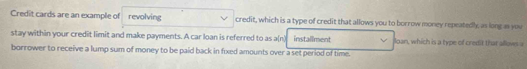 Credit cards are an example of revolving credit, which is a type of credit that allows you to borrow money repeatedly, as long as you 
stay within your credit limit and make payments. A car loan is referred to as a(n) installment loan, which is a type of credit that allows a 
borrower to receive a lump sum of money to be paid back in fixed amounts over a set period of time.