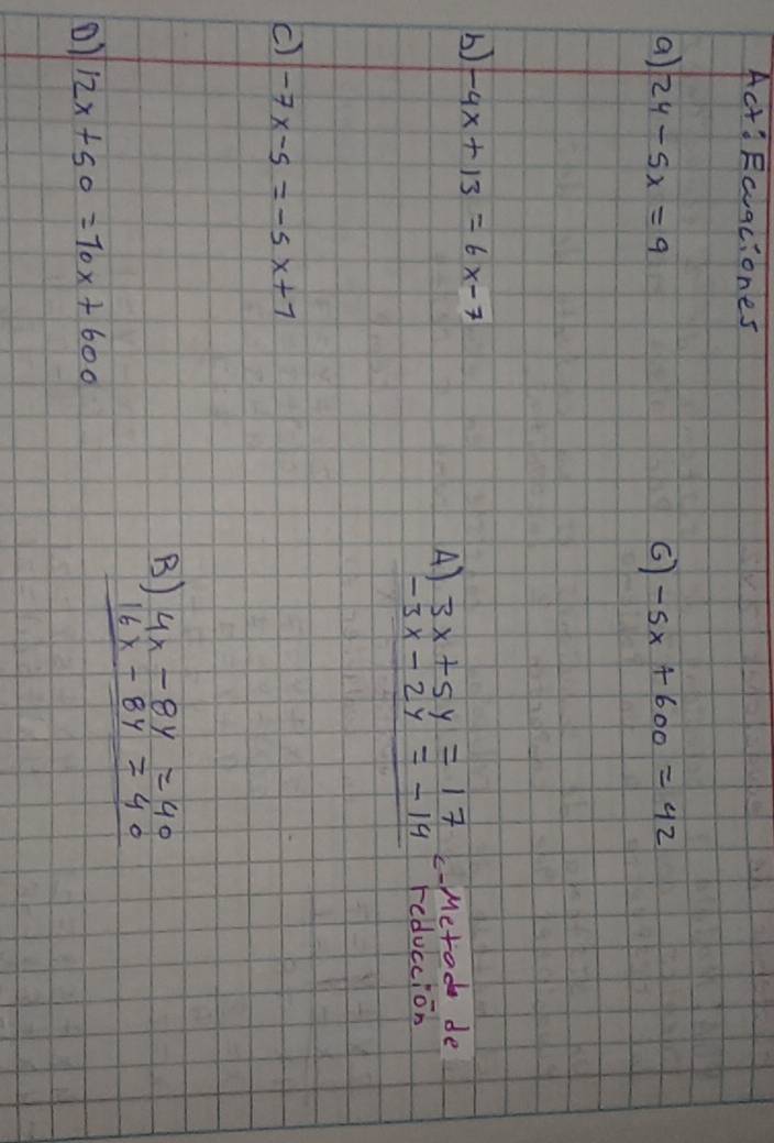 Act'Rcuaciones
a) 24-5x=9 -5x+600=42
b) -4x+13=6x-7
A beginarrayr 3x+5y=17 -3x-2y=-14endarray c-Metod de
reduccion
c) -7x-5=-5x+7
B )beginarrayr 4x-8y=40 16x-8y=40 hline endarray
o1 12x+50=70x+600