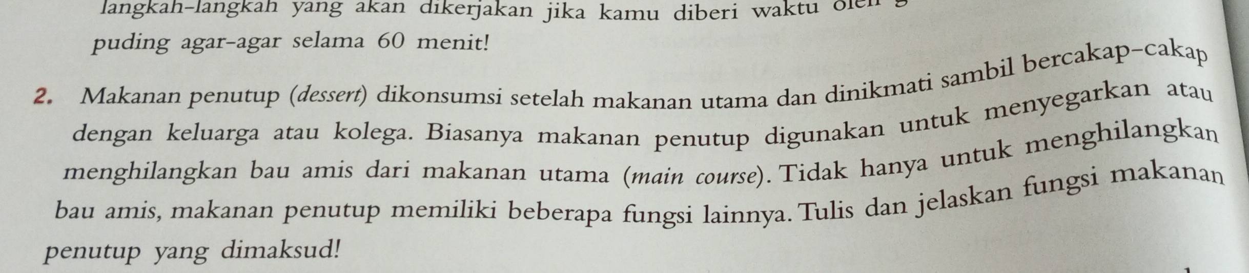 langkah-langkah yang akan dikerjakan jika kamu diberi waktu olen 
puding agar-agar selama 60 menit! 
2. Makanan penutup (dessert) dikonsumsi setelah makanan utama dan dinikmati sambil bercakap-cakap 
dengan keluarga atau kolega. Biasanya makanan penutup digunakan untuk menyegarkan atau 
menghilangkan bau amis dari makanan utama (main course). Tidak hanya untuk menghilangkan 
bau amis, makanan penutup memiliki beberapa fungsi lainnya. Tulis dan jelaskan fungsi makanan 
penutup yang dimaksud!