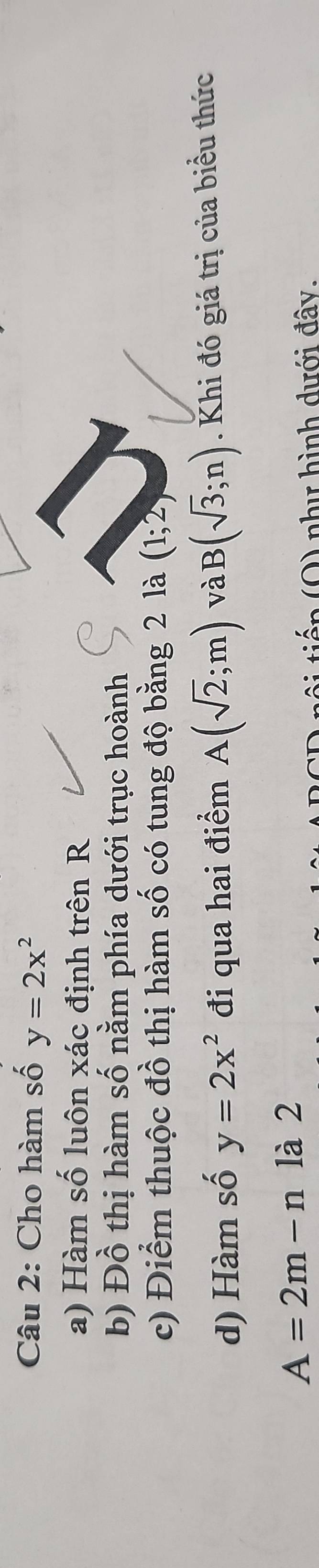 Cho hàm số y=2x^2
a) Hàm số luôn xác định trên R 
b) Đồ thị hàm số nằm phía dưới trục hoành 
c) Điểm thuộc đồ thị hàm số có tung độ bằng 2 là (1;2)
d) Hàm số y=2x^2 đi qua hai điểm A(sqrt(2);m) và B(sqrt(3);n). Khi đó giá trị của biểu thức
A=2m-n là 2 
tiến (Q) như hình dưới đây.