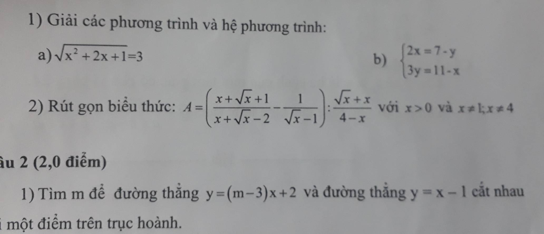 Giải các phương trình và hệ phương trình: 
a) sqrt(x^2+2x+1)=3
b) beginarrayl 2x=7-y 3y=11-xendarray.
2) Rút gọn biểu thức: A=( (x+sqrt(x)+1)/x+sqrt(x)-2 - 1/sqrt(x)-1 ): (sqrt(x)+x)/4-x  với x>0 và x!= 1; x!= 4
âu 2 (2,0 điểm) 
1) Tìm m để đường thắng y=(m-3)x+2 và đường thắng y=x-1 cắt nhau 
i một điểm trên trục hoành.