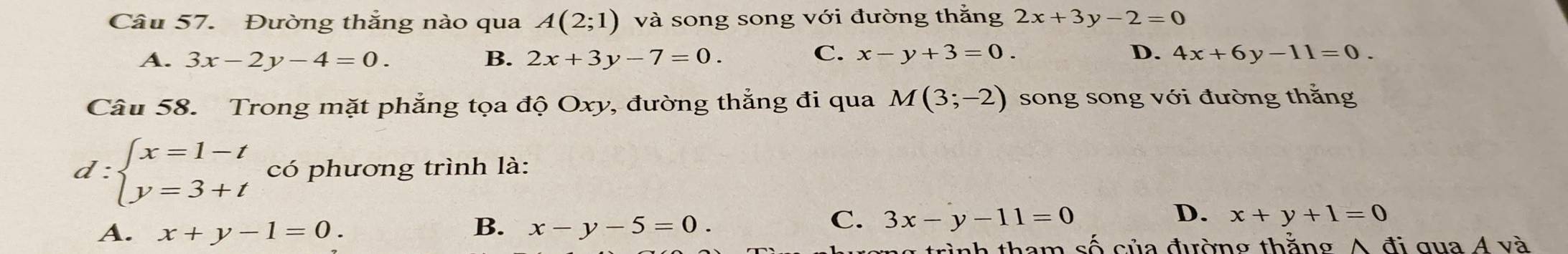 Đường thắng nào qua A(2;1) và song song với đường thắng 2x+3y-2=0
C.
D.
A. 3x-2y-4=0. B. 2x+3y-7=0. x-y+3=0. 4x+6y-11=0. 
Câu 58. Trong mặt phẳng tọa độ Oxy, đường thẳng đi qua M(3;-2) song song với đường thắng
d:beginarrayl x=1-t y=3+tendarray. có phương trình là:
B.
D.
A. x+y-1=0. x-y-5=0.
C. 3x-y-11=0 x+y+1=0
tình tham số của đường thăng A đi qua Á và