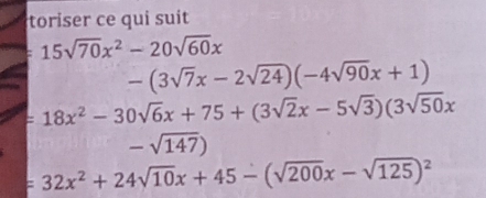 toriser ce qui suit
15sqrt(70)x^2-20sqrt(60)x
-(3sqrt(7)x-2sqrt(24))(-4sqrt(90)x+1)
=18x^2-30sqrt(6)x+75+(3sqrt(2)x-5sqrt(3))(3sqrt(50)x
-sqrt(147))
=32x^2+24sqrt(10)x+45-(sqrt(200)x-sqrt(125))^2