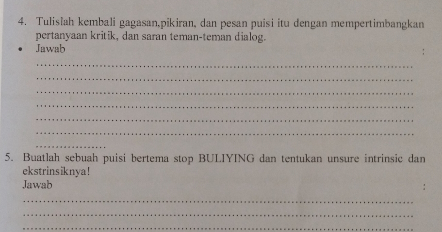 Tulislah kembali gagasan,pikiran, dan pesan puisi itu dengan mempertimbangkan 
pertanyaan kritik, dan saran teman-teman dialog. 
Jawab 
_ 
_ 
_ 
_ 
_ 
_ 
_ 
5. Buatlah sebuah puisi bertema stop BULIYING dan tentukan unsure intrinsic dan 
ekstrinsiknya ! 
Jawab 
_ 
_ 
_