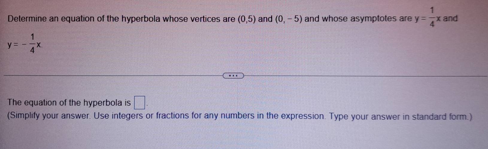 Determine an equation of the hyperbola whose vertices are (0,5) and (0,-5) and whose asymptotes are y= 1/4 x and
y=- 1/4 x. 
The equation of the hyperbola is □. 
(Simplify your answer. Use integers or fractions for any numbers in the expression. Type your answer in standard form.)