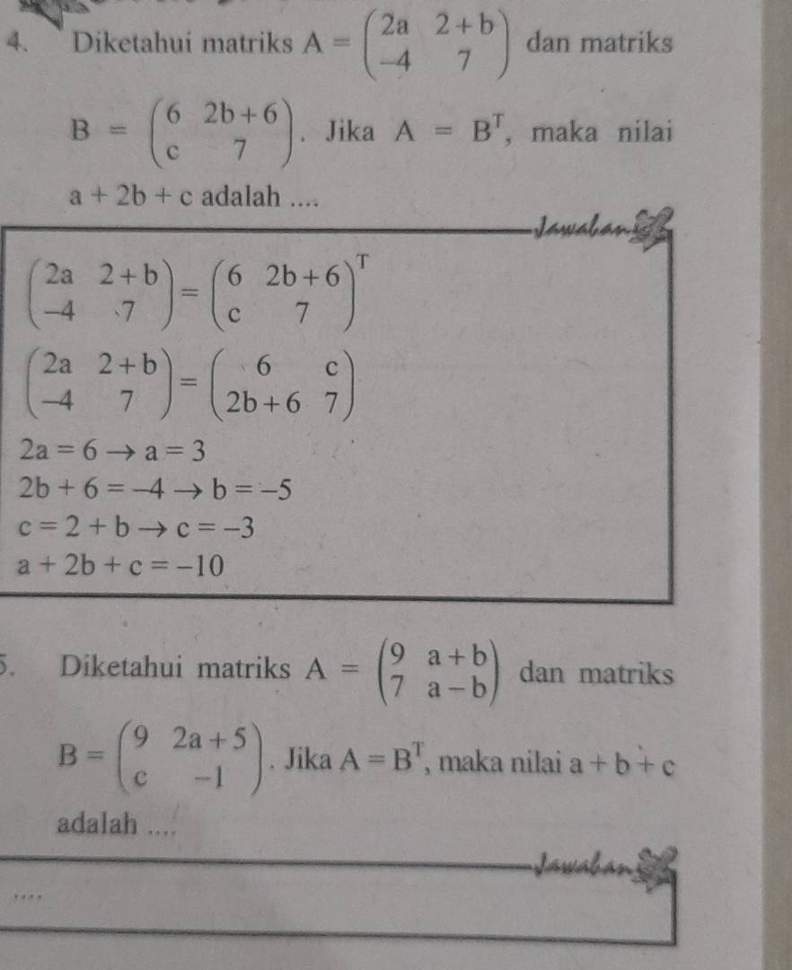 Diketahui matriks A=beginpmatrix 2a&2+b -4&7endpmatrix dan matriks
B=beginpmatrix 6&2b+6 c&7endpmatrix Jika A=B^T ,maka nilai
a+2b+c adalah .... 
Jawaban g
beginpmatrix 2a&2+b -4&7endpmatrix =beginpmatrix 6&2b+6 c&7end(pmatrix)^T
beginpmatrix 2a&2+b -4&7endpmatrix =beginpmatrix 6&c 2b+6&7endpmatrix
2a=6to a=3
2b+6=-4to b=-5
c=2+bto c=-3
a+2b+c=-10
5. Diketahui matriks A=beginpmatrix 9a+b 7a-bendpmatrix dan matriks
B=beginpmatrix 9&2a+5 c&-1endpmatrix. Jika A=B^T , maka nilai a+b+c
adalah .... 
.