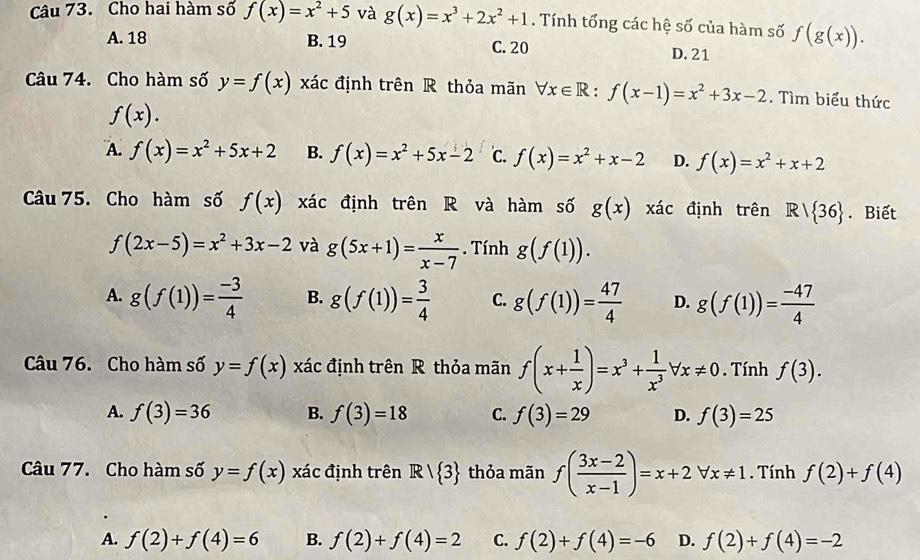 Cho hai hàm số f(x)=x^2+5 và g(x)=x^3+2x^2+1. Tính tổng các hệ số của hàm số f(g(x)).
A. 18 B. 19 C. 20
D. 21
Câu 74. Cho hàm số y=f(x) : xác định trên R thỏa mãn forall x∈ R:f(x-1)=x^2+3x-2. Tìm biểu thức
f(x).
A. f(x)=x^2+5x+2 B. f(x)=x^2+5x-2 C. f(x)=x^2+x-2 D. f(x)=x^2+x+2
Câu 75. Cho hàm số f(x) xác định trên R và hàm số g(x)xac định trên R/ 36. Biết
f(2x-5)=x^2+3x-2 và g(5x+1)= x/x-7 . Tính g(f(1)).
A. g(f(1))= (-3)/4  B. g(f(1))= 3/4  C. g(f(1))= 47/4  D. g(f(1))= (-47)/4 
Câu 76. Cho hàm số y=f(x) xác định trên R thỏa mãn f(x+ 1/x )=x^3+ 1/x^3 forall x!= 0 Tính f(3).
A. f(3)=36 B. f(3)=18 C. f(3)=29 D. f(3)=25
Câu 77. Cho hàm số y=f(x) xác định trên R/ 3 thỏa mãn f( (3x-2)/x-1 )=x+2forall x!= 1. Tính f(2)+f(4)
A. f(2)+f(4)=6 B. f(2)+f(4)=2 C. f(2)+f(4)=-6 D. f(2)+f(4)=-2