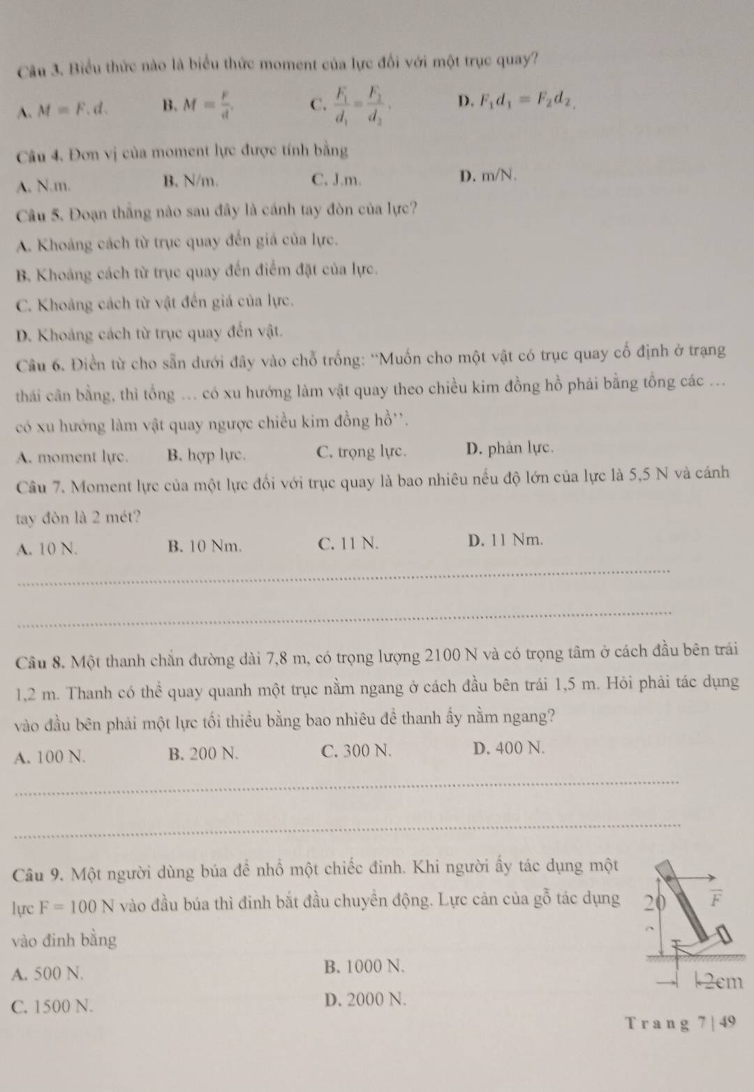 Biểu thức nào là biểu thức moment của lực đối với một trục quay?
A. M=F.d. B. M= F/d . C. frac F_1d_1=frac F_2d_2. D. F_1d_1=F_2d_2,
Câu 4. Đơn vị của moment lực được tính bằng
A. N.m. B. N/m. C. J.m. D. m∠ 1 √ .
Câu 5. Đoạn thắng nào sau đây là cánh tay đòn của lực?
A. Khoảng cách từ trục quay đến giá của lực.
B. Khoảng cách từ trục quay đến điểm đặt của lực.
C. Khoảng cách từ vật đến giá của lực.
D. Khoảng cách từ trục quay đến vật.
Câu 6. Điền từ cho sẵn dưới đây vào chỗ trống: “Muốn cho một vật có trục quay cố định ở trạng
thai cân bằng, thì tổng ... có xu hướng làm vật quay theo chiều kim đồng hồ phải bằng tổng các ...
có xu hướng làm vật quay ngược chiều kim đồng hồ''.
A. moment lyc. B. hợp lực. C. trọng lực. D. phản lực.
Câu 7. Moment lực của một lực đối với trục quay là bao nhiêu nếu độ lớn của lực là 5,5 N và cánh
tay đòn là 2 mét?
A. 10 N. B. 10 Nm. C. 11 N. D. 11 Nm.
_
_
Cầu 8. Một thanh chắn đường dài 7,8 m, có trọng lượng 2100 N và có trọng tâm ở cách đầu bên trái
1,2 m. Thanh có thể quay quanh một trục nằm ngang ở cách đầu bên trái 1,5 m. Hỏi phải tác dụng
vào đầu bên phải một lực tối thiều bằng bao nhiêu đề thanh ấy nằm ngang?
A. 100 N. B. 200 N. C. 300 N. D. 400 N.
_
_
Câu 9. Một người dùng búa đề nhồ một chiếc đinh. Khi người ấy tác dụng một
lực F=100N vào đầu búa thì đinh bắt đầu chuyền động. Lực cản của gỗ tác dụng 20 F
vào đinh bằng
B. 1000 N.
A. 500 N. k2cm
C. 1500 N. D. 2000 N.
T r a n g 7 | 49