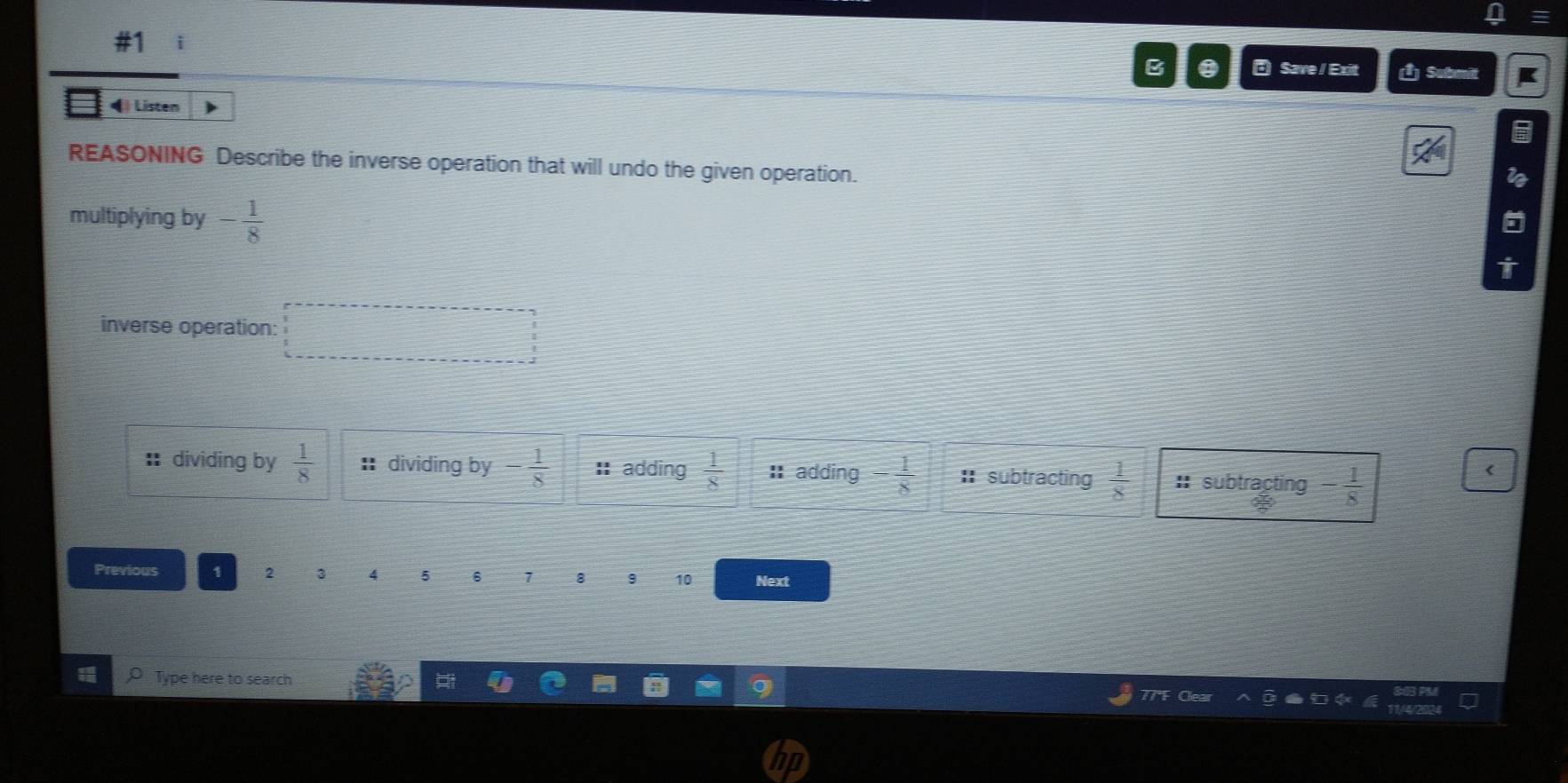 #1 i
B a a Save / Exit (1) Submit K
◀) Listen
6
REASONING Describe the inverse operation that will undo the given operation.
i
multiplying by - 1/8 
inverse operation: □ 
: dividing by  1/8  :dividing by - 1/8  :: adding  1/8  I adding - 1/8  :subtracting  1/8  : subtracting - 1/8  <
Previous 1  2 3 4 5 6 7 8 9 10 Next
Type here to search