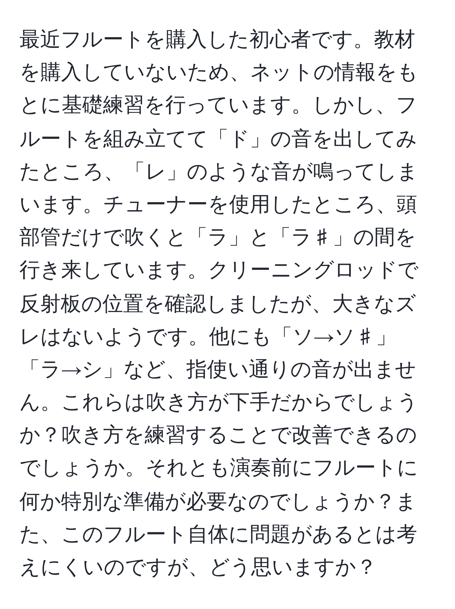 最近フルートを購入した初心者です。教材を購入していないため、ネットの情報をもとに基礎練習を行っています。しかし、フルートを組み立てて「ド」の音を出してみたところ、「レ」のような音が鳴ってしまいます。チューナーを使用したところ、頭部管だけで吹くと「ラ」と「ラ♯」の間を行き来しています。クリーニングロッドで反射板の位置を確認しましたが、大きなズレはないようです。他にも「ソ→ソ♯」「ラ→シ」など、指使い通りの音が出ません。これらは吹き方が下手だからでしょうか？吹き方を練習することで改善できるのでしょうか。それとも演奏前にフルートに何か特別な準備が必要なのでしょうか？また、このフルート自体に問題があるとは考えにくいのですが、どう思いますか？