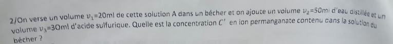 2/On verse un volume v_1=20ml de cette solution A dans un bécher et on ajoute un volume v_2=50m d'eau distillée et un 
volume v_3=30ml d'acide sulfurique. Quelle est la concentration C' en ion permanganate contenu dans la solution du 
bécher ?