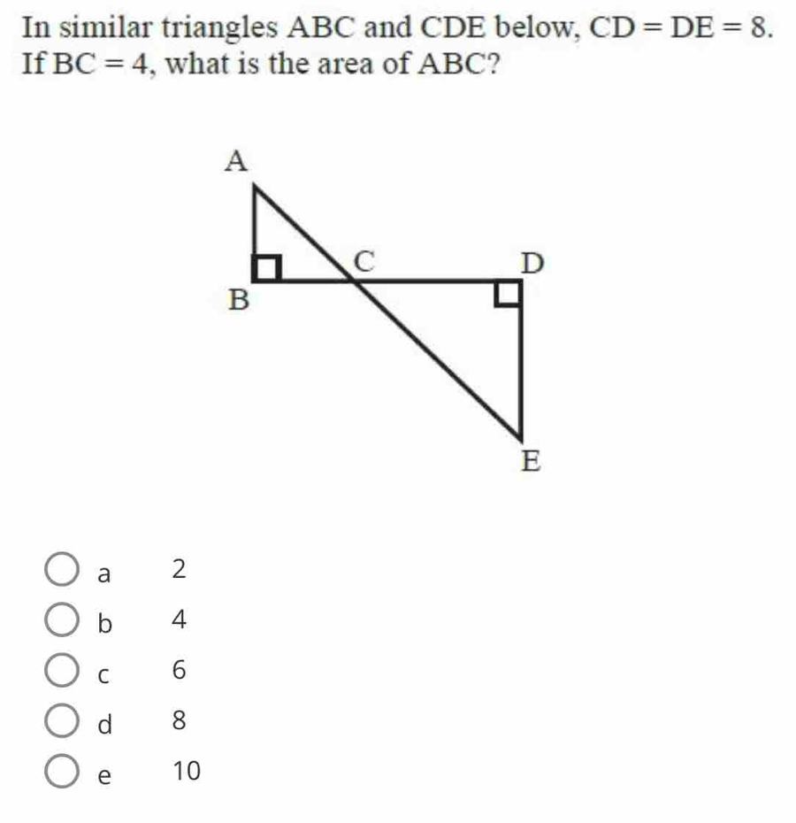 In similar triangles ABC and CDE below, CD=DE=8. 
If BC=4 , what is the area of ABC?
a 2
b 4
C 6
d 8
e 10